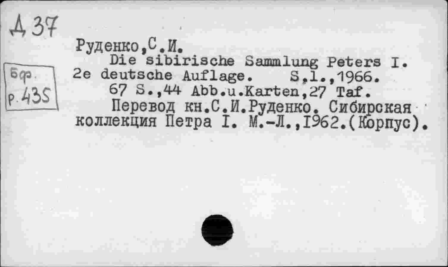 ﻿Л 37
Sep.
P.^S
Руденко,С. И.
Die sibirische Sammlung Peters I. 2e deutsche Auflage. S>1.,1966.
6? S.,44 Abb.u.Karten,27 Taf.
Перевод KH.C.И.Руденко. Сибирская коллекция Петра I. М.-Л.,1962.(Корпус).